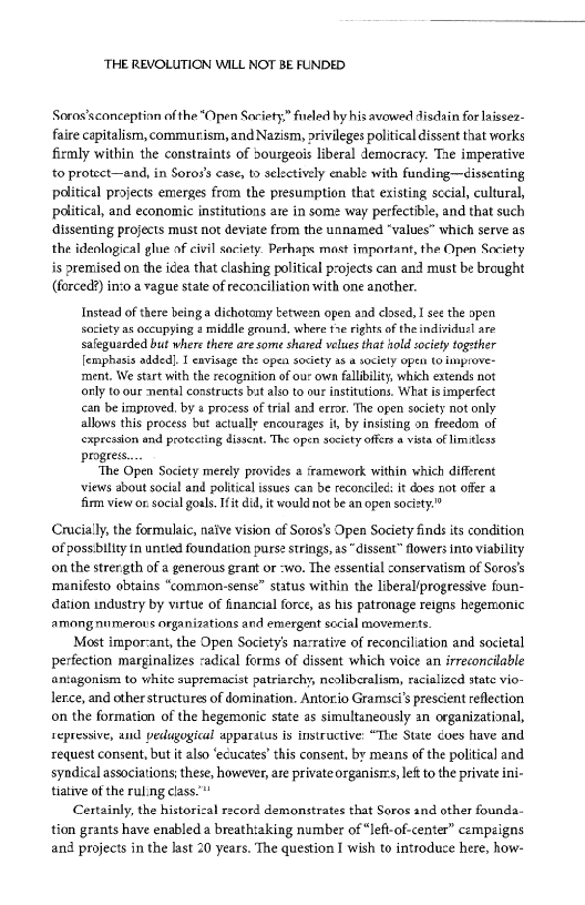 ‘THE REVOLUTION WILL NOT BE FUNDED

Soras’sconceptinn ofthe “Open Societys” fueled hy his avowed disdain for laissez-
faire capitalism, commuism, and Nazism, privileges political dissent that works
firmly within the constraints of bourgeois liberal democracy. Tae imperative
to protect—and, in Soros's case, to selectively enable with funding—disseating
political projects emerges from the presumption that existing sccial, cultural,
political, and economic institutions are in some way perfectible, and that such
dissenting projects must not deviate from the unnamed “values” which serve as
the ideological glue of civil society. Pethaps mast important, the Open Society
is premised on the idea that clashing political projects can and must be brought
(forced?) into a vague state of reconciliation with one another.

Instead of there being a dichotomy tetween open and clased, I see the open
society as occupying 2 middle ground, where twe rights of the individusl are
safeguarded but where there are some shared velues that hold society together
[emphasis added]. I envisage the open society as a society open to improve
ment. We start with the recognition of ou own fallibility, which extends not
only to our mental constructs bat also to our institutions. What isimperfect
ccan be improved, by a prozess of tril and error. "The open society not only
allows this process but actually encourages it, by insisting on freedom of
expression end protecting dissent. The open society offers a vista of limitless
progress

‘The Open Society merely provides a framework within which different
views about social and political issues can be reconciled: it does not offer a
firm view on social goals. It did, it would not be an open society.”

 

 

Crucially, the formulaic, naive vision of Soros’s Open Society finds its condition
of possibility in untied foundation purse strings, as “dissent” flowers into viability
on the strength of @ generous grant or -wo. The essential conservatism of Soros's
manifesto obtains “common-sense” status within the liberal/progressive foun-
ation industry by virtue of financial force, as his patronage reigns hegemonic
among numerous organizations and emergent social movemnerts

Most impor-ant, the Open Society’s narrative of reconciliation and societal
perfection marginalizes cadical forms of dissent which voice an irreconcilable
antagonism to white supremacist patriarchy, neoliberalism, racialized state vio-
Jerce, and other structures of domination, Antorio Gramsci’ prescient reflection
on the formation of the hegemonic state as simultaneously an organizational,
repressive, and pedagogical apparatus is instructive: “The State coes have and
request consent, but it also ‘ecucates’ this consent, by meins of the political and
syndical associations; these, however, are private organist let to the private ini-
tiative of the ruling class.”

Certainly, the historical record demonstrates that Soros and other founda-
tion grants have enabled a breathtaking number of “left-of-center” campaigns
and projects in the last 20 years. The question I wish to introduce here, how-

 

 
